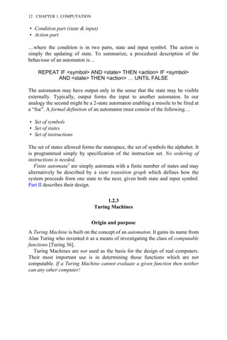• Condition part (state & input)
• Action part
…where the condition is in two parts, state and input symbol. The action is
simply the updating of state. To summarize, a procedural description of the
behaviour of an automaton is…
REPEAT IF <symbol> AND <state> THEN <action> IF <symbol>
AND <state> THEN <action> … UNTIL FALSE
The automaton may have output only in the sense that the state may be visible
externally. Typically, output forms the input to another automaton. In our
analogy the second might be a 2-state automaton enabling a missile to be fired at
a “foe”. A formal definition of an automaton must consist of the following…
• Set of symbols
• Set of states
• Set of instructions
The set of states allowed forms the statespace, the set of symbols the alphabet. It
is programmed simply by specification of the instruction set. No ordering of
instructions is needed.
Finite automata7 are simply automata with a finite number of states and may
alternatively be described by a state transition graph which defines how the
system proceeds from one state to the next, given both state and input symbol.
Part II describes their design.
1.2.3
Turing Machines
Origin and purpose
A Turing Machine is built on the concept of an automaton. It gains its name from
Alan Turing who invented it as a means of investigating the class of computable
functions [Turing 36].
Turing Machines are not used as the basis for the design of real computers.
Their most important use is in determining those functions which are not
computable. If a Turing Machine cannot evaluate a given function then neither
can any other computer!
12 CHAPTER 1. COMPUTATION
 