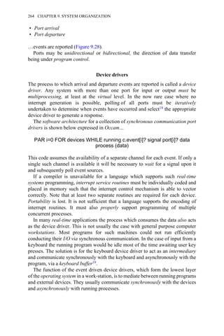 • Port arrival
• Port departure
…events are reported (Figure 9.28).
Ports may be unidirectional or bidirectional, the direction of data transfer
being under program control.
Device drivers
The process to which arrival and departure events are reported is called a device
driver. Any system with more than one port for input or output must be
multiprocessing, at least at the virtual level. In the now rare case where no
interrupt generation is possible, polling of all ports must be iteratively
undertaken to determine when events have occurred and select18 the appropriate
device driver to generate a response.
The software architecture for a collection of synchronous communication port
drivers is shown below expressed in Occam…
PAR i=0 FOR devices WHILE running c.event[i]? signal port[i]? data
process (data)
This code assumes the availability of a separate channel for each event. If only a
single such channel is available it will be necessary to wait for a signal upon it
and subsequently poll event sources.
If a compiler is unavailable for a language which supports such real-time
systems programming, interrupt service routines must be individually coded and
placed in memory such that the interrupt control mechanism is able to vector
correctly. Note that at least two separate routines are required for each device.
Portability is lost. It is not sufficient that a language supports the encoding of
interrupt routines. It must also properly support programming of multiple
concurrent processes.
In many real-time applications the process which consumes the data also acts
as the device driver. This is not usually the case with general purpose computer
workstations. Most programs for such machines could not run efficiently
conducting their I/O via synchronous communication. In the case of input from a
keyboard the running program would be idle most of the time awaiting user key
presses. The solution is for the keyboard device driver to act as an intermediary
and communicate synchronously with the keyboard and asynchronously with the
program, via a keyboard buffer19.
The function of the event driven device drivers, which form the lowest layer
of the operating system in a work-station, is to mediate between running programs
and external devices. They usually communicate synchronously with the devices
and asynchronously with running processes.
264 CHAPTER 9. SYSTEM ORGANIZATION
 
