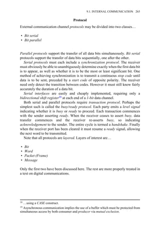 Protocol
External communication channel protocols may be divided into two classes…
• Bit serial
• Bit parallel
Parallel protocols support the transfer of all data bits simultaneously. Bit serial
protocols support the transfer of data bits sequentially, one after the other.
Serial protocols must each include a synchronization protocol. The receiver
must obviously be able to unambiguously determine exactly when the first data bit
is to appear, as well as whether it is to be the most or least significant bit. One
method of achieving synchronization is to transmit a continuous stop code until
data is to be sent, preceded by a start code of opposite polarity. The receiver
need only detect the transition between codes. However it must still know fairly
accurately the duration of a data bit.
Serial interfaces are easily and cheaply implemented, requiring only a
bidirectional shift register20 at each end of a 1-bit data channel.
Both serial and parallel protocols require transaction protocol. Perhaps the
simplest such is called the busy/ready protocol. Each party emits a level signal
indicating whether it is busy or ready to proceed. Each transaction commences
with the sender asserting ready. When the receiver ceases to assert busy, data
transfer commences and the receiver re-asserts busy, so indicating
acknowledgement to the sender. The entire cycle is termed a handshake. Finally
when the receiver port has been cleared it must resume a ready signal, allowing
the next word to be transmitted.
Note that all protocols are layered. Layers of interest are…
• Bit
• Word
• Packet (Frame)
• Message
Only the first two have been discussed here. The rest are more properly treated in
a text on digital communications.
18 …using a CASE construct.
19 Asynchronous communication implies the use of a buffer which must be protected from
simultaneous access by both consumer and producer via mutual exclusion.
9.1. INTERNAL COMMUNICATION 265
 