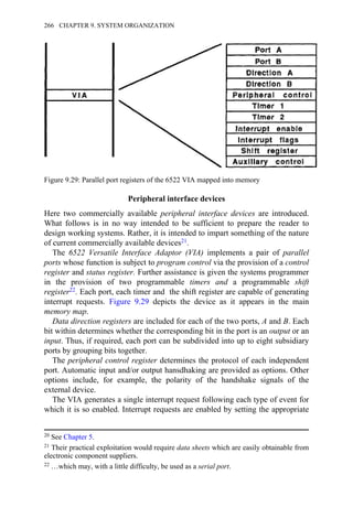 Peripheral interface devices
Here two commercially available peripheral interface devices are introduced.
What follows is in no way intended to be sufficient to prepare the reader to
design working systems. Rather, it is intended to impart something of the nature
of current commercially available devices21.
The 6522 Versatile Interface Adaptor (VIA) implements a pair of parallel
ports whose function is subject to program control via the provision of a control
register and status register. Further assistance is given the systems programmer
in the provision of two programmable timers and a programmable shift
register22. Each port, each timer and the shift register are capable of generating
interrupt requests. Figure 9.29 depicts the device as it appears in the main
memory map.
Data direction registers are included for each of the two ports, A and B. Each
bit within determines whether the corresponding bit in the port is an output or an
input. Thus, if required, each port can be subdivided into up to eight subsidiary
ports by grouping bits together.
The peripheral control register determines the protocol of each independent
port. Automatic input and/or output hansdhaking are provided as options. Other
options include, for example, the polarity of the handshake signals of the
external device.
The VIA generates a single interrupt request following each type of event for
which it is so enabled. Interrupt requests are enabled by setting the appropriate
20 See Chapter 5.
21 Their practical exploitation would require data sheets which are easily obtainable from
electronic component suppliers.
22 …which may, with a little difficulty, be used as a serial port.
Figure 9.29: Parallel port registers of the 6522 VIA mapped into memory
266 CHAPTER 9. SYSTEM ORGANIZATION
 