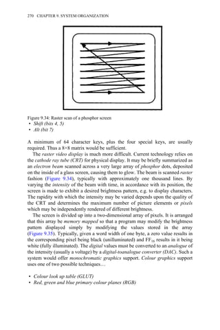 • Shift (bits 4, 5)
• Alt (bit 7)
A minimum of 64 character keys, plus the four special keys, are usually
required. Thus a 8×8 matrix would be sufficient.
The raster video display is much more difficult. Current technology relies on
the cathode ray tube (CRT) for physical display. It may be briefly summarized as
an electron beam scanned across a very large array of phosphor dots, deposited
on the inside of a glass screen, causing them to glow. The beam is scanned raster
fashion (Figure 9.34), typically with approximately one thousand lines. By
varying the intensity of the beam with time, in accordance with its position, the
screen is made to exhibit a desired brightness pattern, e.g. to display characters.
The rapidity with which the intensity may be varied depends upon the quality of
the CRT and determines the maximum number of picture elements or pixels
which may be independently rendered of different brightness.
The screen is divided up into a two-dimensional array of pixels. It is arranged
that this array be memory mapped so that a program may modify the brightness
pattern displayed simply by modifying the values stored in the array
(Figure 9.35). Typically, given a word width of one byte, a zero value results in
the corresponding pixel being black (unilluminated) and FF16 results in it being
white (fully illuminated). The digital values must be converted to an analogue of
the intensity (usually a voltage) by a digital-toanalogue converter (DAC). Such a
system would offer monochromatic graphics support. Colour graphics support
uses one of two possible techniques…
• Colour look up table (GLUT)
• Red, green and blue primary colour planes (RGB)
Figure 9.34: Raster scan of a phosphor screen
270 CHAPTER 9. SYSTEM ORGANIZATION
 