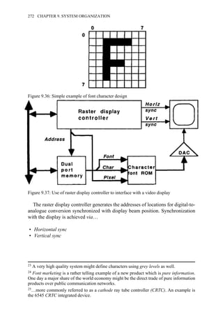 The raster display controller generates the addresses of locations for digital-to-
analogue conversion synchronized with display beam position. Synchronization
with the display is achieved via…
• Horizontal sync
• Vertical sync
Figure 9.36: Simple example of font character design
Figure 9.37: Use of raster display controller to interface with a video display
23 A very high quality system might define characters using grey levels as well.
24 Font marketing is a rather telling example of a new product which is pure information.
One day a major share of the world economy might be the direct trade of pure information
products over public communication networks.
25…more commonly referred to as a cathode ray tube controller (CRTC). An example is
the 6545 CRTC integrated device.
272 CHAPTER 9. SYSTEM ORGANIZATION
 