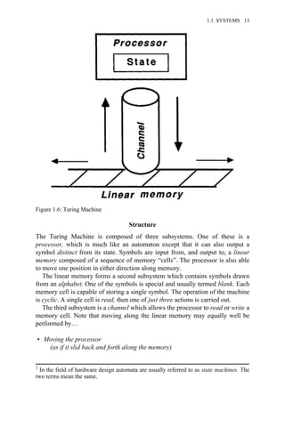 Structure
The Turing Machine is composed of three subsystems. One of these is a
processor, which is much like an automaton except that it can also output a
symbol distinct from its state. Symbols are input from, and output to, a linear
memory composed of a sequence of memory “cells”. The processor is also able
to move one position in either direction along memory.
The linear memory forms a second subsystem which contains symbols drawn
from an alphabet. One of the symbols is special and usually termed blank. Each
memory cell is capable of storing a single symbol. The operation of the machine
is cyclic. A single cell is read, then one of just three actions is carried out.
The third subsystem is a channel which allows the processor to read or write a
memory cell. Note that moving along the linear memory may equally well be
performed by…
• Moving the processor
(as if it slid back and forth along the memory)
7 In the field of hardware design automata are usually referred to as state machines. The
two terms mean the same.
Figure 1.6: Turing Machine
1.1. SYSTEMS 13
 