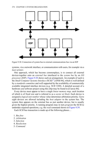 systems, via a network interface, or communication with users, for example via a
laser printer.
One approach, which has become commonplace, is to connect all external
devices together onto an external bus interfaced to the system bus by an I/O
processor (IOP). Figure 9.38 shows such an arrangement. An example of such is
the Small Computer Systems Interface (SCSI)27 [ANSI 86], which is well defined
by a standards committee and well supported by the availability of commercially
available integrated interface devices (e.g. NCR 5380). A detailed account of a
hardware and software project using this chip may be found in [Ciarcia 86].
Every device must appear to have a single linear memory map, each location
of which is of fixed size and is referred to as a sector or block. Each device is
assigned a logical unit number whose value determines arbitration priority. Up to
eight devices are allowed including the host adaptor to the system bus. The
system then appears on the external bus as just another device, but is usually
given the highest priority. A running program may in turn program the SCSI to
undertake required operations, e.g. the read command shown in Figure 9.39.
Each SCSI bus transaction is made up of the following phases…
1. Bus free
2. Arbitration
3. Selection
4. Reselection
5. Command
Figure 9.38: Connection of system bus to external communications bus via an IOP
274 CHAPTER 9. SYSTEM ORGANIZATION
 
