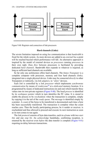 Hard channels (Links)
The severe limitation imposed on using bus communication is that bandwidth is
fixed for the whole system. As more devices are added to an external bus a point
will be reached beyond which performance will fall. An alternative approach is
inspired by the model of external devices as processors running processes in
their own right. Data flow between processors is facilitated by providing
dedicated hard channels. Bandwidth then expands to whatever is required, as
long as sufficient hard channels are available.
So far only one architecture offers hard channels. The Inmos Transputer is a
complete computer with processor, memory and four hard channels (links),
integrated into a single physical device. Links may be connected directly to other
Transputers or indirectly, via link adaptors, to “alien” devices.
Each link is controlled by a link processor which implements synchronous
communication by means of rendezvous28 at a dedicated memory location. It is
programmed by means of dedicated instructions (in and out) which transfer three
values into its own private registers (Figure 9.40). The local process is identified
by its workspace pointer which in turn identifies the PC value. It is stored to
enable the process to be rescheduled, when the transaction is complete, simply
by copying it to the tail of the ready queue. The message is identified simply by
a pointer. A count of the bytes to be transferred is decremented each time a byte
has been successfully transferred. The transaction is complete when the count
reaches zero. Then the locally participating process, be it sender or receiver, is
rescheduled and thus allowed to proceed and execute its next instruction as soon
as its turn comes to run again.
The link protocol consists of byte data transfers, each in a frame with two start
bits and one stop bit. An acknowledge handshake, confirming reception, is
returned by the receiver even before the data transfer is complete (Figure 9.41)
requiring no delay between transactions.
Figure 9.40: Registers and connection of link processors
276 CHAPTER 9. SYSTEM ORGANIZATION
 