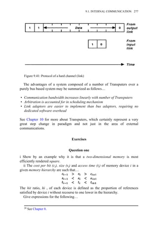 The advantages of a system composed of a number of Transputers over a
purely bus based system may be summarized as follows…
• Communication bandwidth increases linearly with number of Transputers
• Arbitration is accounted for in scheduling mechanism
• Link adaptors are easier to implement than bus adaptors, requiring no
dedicated software overhead
See Chapter 10 for more about Transputers, which certainly represent a very
great step change in paradigm and not just in the area of external
communications.
Exercises
Question one
i Show by an example why it is that a two-dimensional memory is most
efficiently rendered square.
ii The cost per bit (ci), size (si) and access time (ti) of memory device i in a
given memory hierarchy are such that…
The hit ratio, hi , of each device is defined as the proportion of references
satisfied by device i without recourse to one lower in the hierarchy.
Give expressions for the following…
28 See Chapter 8.
Figure 9.41: Protocol of a hard channel (link)
9.1. INTERNAL COMMUNICATION 277
 