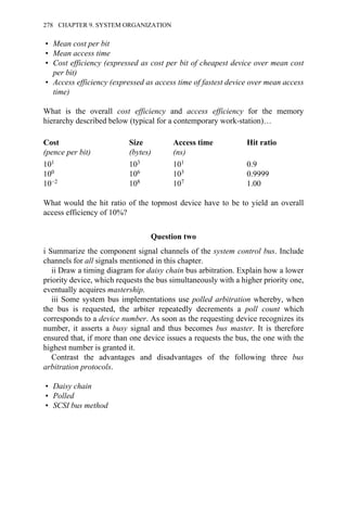 • Mean cost per bit
• Mean access time
• Cost efficiency (expressed as cost per bit of cheapest device over mean cost
per bit)
• Access efficiency (expressed as access time of fastest device over mean access
time)
What is the overall cost efficiency and access efficiency for the memory
hierarchy described below (typical for a contemporary work-station)…
Cost
(pence per bit)
Size
(bytes)
Access time
(ns)
Hit ratio
101 103 101 0.9
100 106 103 0.9999
10−2 108 107 1.00
What would the hit ratio of the topmost device have to be to yield an overall
access efficiency of 10%?
Question two
i Summarize the component signal channels of the system control bus. Include
channels for all signals mentioned in this chapter.
ii Draw a timing diagram for daisy chain bus arbitration. Explain how a lower
priority device, which requests the bus simultaneously with a higher priority one,
eventually acquires mastership.
iii Some system bus implementations use polled arbitration whereby, when
the bus is requested, the arbiter repeatedly decrements a poll count which
corresponds to a device number. As soon as the requesting device recognizes its
number, it asserts a busy signal and thus becomes bus master. It is therefore
ensured that, if more than one device issues a requests the bus, the one with the
highest number is granted it.
Contrast the advantages and disadvantages of the following three bus
arbitration protocols.
• Daisy chain
• Polled
• SCSI bus method
278 CHAPTER 9. SYSTEM ORGANIZATION
 