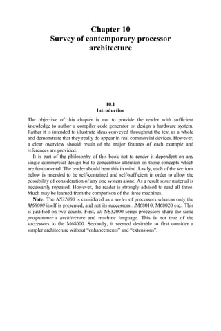 Chapter 10
Survey of contemporary processor
architecture
10.1
Introduction
The objective of this chapter is not to provide the reader with sufficient
knowledge to author a compiler code generator or design a hardware system.
Rather it is intended to illustrate ideas conveyed throughout the text as a whole
and demonstrate that they really do appear in real commercial devices. However,
a clear overview should result of the major features of each example and
references are provided.
It is part of the philosophy of this book not to render it dependent on any
single commercial design but to concentrate attention on those concepts which
are fundamental. The reader should bear this in mind. Lastly, each of the sections
below is intended to be self-contained and self-sufficient in order to allow the
possibility of consideration of any one system alone. As a result some material is
necessarily repeated. However, the reader is strongly advised to read all three.
Much may be learned from the comparison of the three machines.
Note: The NS32000 is considered as a series of processors whereas only the
M68000 itself is presented, and not its successors…M68010, M68020 etc.. This
is justified on two counts. First, all NS32000 series processors share the same
programmer’s architecture and machine language. This is not true of the
successors to the M68000. Secondly, it seemed desirable to first consider a
simpler architecture without “enhancements” and “extensions”.
 
