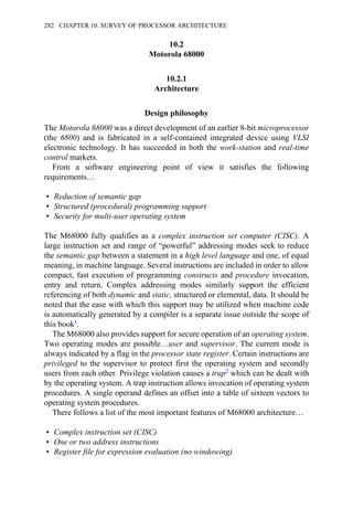 10.2
Motorola 68000
10.2.1
Architecture
Design philosophy
The Motorola 68000 was a direct development of an earlier 8-bit microprocessor
(the 6800) and is fabricated in a self-contained integrated device using VLSI
electronic technology. It has succeeded in both the work-station and real-time
control markets.
From a software engineering point of view it satisfies the following
requirements…
• Reduction of semantic gap
• Structured (procedural) programming support
• Security for multi-user operating system
The M68000 fully qualifies as a complex instruction set computer (CISC). A
large instruction set and range of “powerful” addressing modes seek to reduce
the semantic gap between a statement in a high level language and one, of equal
meaning, in machine language. Several instructions are included in order to allow
compact, fast execution of programming constructs and procedure invocation,
entry and return. Complex addressing modes similarly support the efficient
referencing of both dynamic and static, structured or elemental, data. It should be
noted that the ease with which this support may be utilized when machine code
is automatically generated by a compiler is a separate issue outside the scope of
this book1.
The M68000 also provides support for secure operation of an operating system.
Two operating modes are possible…user and supervisor. The current mode is
always indicated by a flag in the processor state register. Certain instructions are
privileged to the supervisor to protect first the operating system and secondly
users from each other. Privilege violation causes a trap2 which can be dealt with
by the operating system. A trap instruction allows invocation of operating system
procedures. A single operand defines an offset into a table of sixteen vectors to
operating system procedures.
There follows a list of the most important features of M68000 architecture…
• Complex instruction set (CISC)
• One or two address instructions
• Register file for expression evaluation (no windowing)
282 CHAPTER 10. SURVEY OF PROCESSOR ARCHITECTURE
 