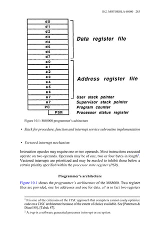 • Stack for procedure, function and interrupt service subroutine implementation
• Vectored interrupt mechanism
Instruction opcodes may require one or two operands. Most instructions executed
operate on two operands. Operands may be of one, two or four bytes in length3.
Vectored interrupts are prioritized and may be masked to inhibit those below a
certain priority specified within the processor state register (PSR).
Programmer’s architecture
Figure 10.1 shows the programmer’s architecture of the M68000. Two register
files are provided, one for addresses and one for data. a7 is in fact two registers
Figure 10.1: M68000 programmer’s achitecture
1 It is one of the criticisms of the CISC approach that compilers cannot easily optimize
code on a CISC architecture because of the extent of choice available. See [Patterson &
Ditzel 80], [Tabak 87].
2 A trap is a software generated processor interrupt or exception.
10.2. MOTOROLA 68000 283
 