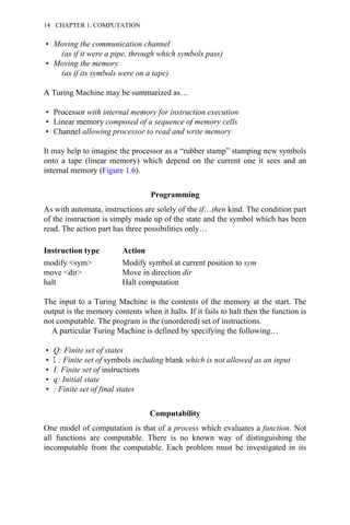 • Moving the communication channel
(as if it were a pipe, through which symbols pass)
• Moving the memory
(as if its symbols were on a tape)
A Turing Machine may be summarized as…
• Processor with internal memory for instruction execution
• Linear memory composed of a sequence of memory cells
• Channel allowing processor to read and write memory
It may help to imagine the processor as a “rubber stamp” stamping new symbols
onto a tape (linear memory) which depend on the current one it sees and an
internal memory (Figure 1.6).
Programming
As with automata, instructions are solely of the if…then kind. The condition part
of the instruction is simply made up of the state and the symbol which has been
read. The action part has three possibilities only…
Instruction type Action
modify <sym> Modify symbol at current position to sym
move <dir> Move in direction dir
halt Halt computation
The input to a Turing Machine is the contents of the memory at the start. The
output is the memory contents when it halts. If it fails to halt then the function is
not computable. The program is the (unordered) set of instructions.
A particular Turing Machine is defined by specifying the following…
• Q: Finite set of states
• Σ : Finite set of symbols including blank which is not allowed as an input
• I: Finite set of instructions
• q: Initial state
• : Finite set of final states
Computability
One model of computation is that of a process which evaluates a function. Not
all functions are computable. There is no known way of distinguishing the
incomputable from the computable. Each problem must be investigated in its
14 CHAPTER 1. COMPUTATION
 