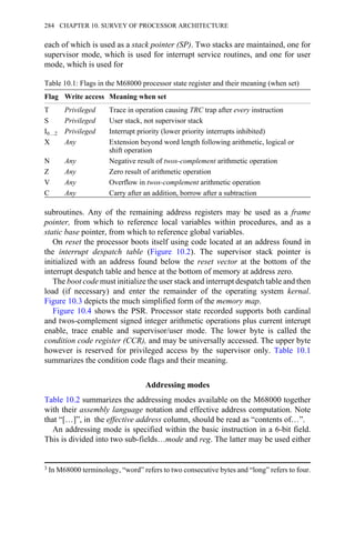 each of which is used as a stack pointer (SP). Two stacks are maintained, one for
supervisor mode, which is used for interrupt service routines, and one for user
mode, which is used for
Table 10.1: Flags in the M68000 processor state register and their meaning (when set)
Flag Write access Meaning when set
T Privileged Trace in operation causing TRC trap after every instruction
S Privileged User stack, not supervisor stack
I0…2 Privileged Interrupt priority (lower priority interrupts inhibited)
X Any Extension beyond word length following arithmetic, logical or
shift operation
N Any Negative result of twos-complement arithmetic operation
Z Any Zero result of arithmetic operation
V Any Overflow in twos-complement arithmetic operation
C Any Carry after an addition, borrow after a subtraction
subroutines. Any of the remaining address registers may be used as a frame
pointer, from which to reference local variables within procedures, and as a
static base pointer, from which to reference global variables.
On reset the processor boots itself using code located at an address found in
the interrupt despatch table (Figure 10.2). The supervisor stack pointer is
initialized with an address found below the reset vector at the bottom of the
interrupt despatch table and hence at the bottom of memory at address zero.
The boot code must initialize the user stack and interrupt despatch table and then
load (if necessary) and enter the remainder of the operating system kernal.
Figure 10.3 depicts the much simplified form of the memory map.
Figure 10.4 shows the PSR. Processor state recorded supports both cardinal
and twos-complement signed integer arithmetic operations plus current interupt
enable, trace enable and supervisor/user mode. The lower byte is called the
condition code register (CCR), and may be universally accessed. The upper byte
however is reserved for privileged access by the supervisor only. Table 10.1
summarizes the condition code flags and their meaning.
Addressing modes
Table 10.2 summarizes the addressing modes available on the M68000 together
with their assembly language notation and effective address computation. Note
that “[…]”, in the effective address column, should be read as “contents of…”.
An addressing mode is specified within the basic instruction in a 6-bit field.
This is divided into two sub-fields…mode and reg. The latter may be used either
3 In M68000 terminology, “word” refers to two consecutive bytes and “long” refers to four.
284 CHAPTER 10. SURVEY OF PROCESSOR ARCHITECTURE
 