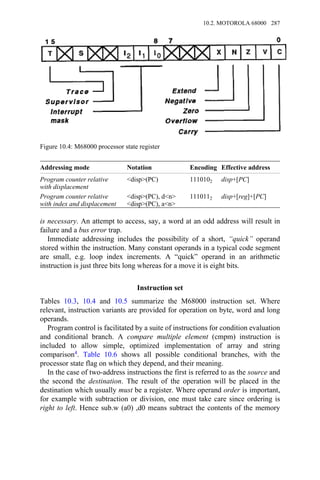 Addressing mode Notation Encoding Effective address
Program counter relative
with displacement
<disp>(PC) 1110102 disp+[PC]
Program counter relative
with index and displacement
<disp>(PC), d<n>
<disp>(PC), a<n>
1110112 disp+[reg]+[PC]
is necessary. An attempt to access, say, a word at an odd address will result in
failure and a bus error trap.
Immediate addressing includes the possibility of a short, “quick” operand
stored within the instruction. Many constant operands in a typical code segment
are small, e.g. loop index increments. A “quick” operand in an arithmetic
instruction is just three bits long whereas for a move it is eight bits.
Instruction set
Tables 10.3, 10.4 and 10.5 summarize the M68000 instruction set. Where
relevant, instruction variants are provided for operation on byte, word and long
operands.
Program control is facilitated by a suite of instructions for condition evaluation
and conditional branch. A compare multiple element (cmpm) instruction is
included to allow simple, optimized implementation of array and string
comparison4. Table 10.6 shows all possible conditional branches, with the
processor state flag on which they depend, and their meaning.
In the case of two-address instructions the first is referred to as the source and
the second the destination. The result of the operation will be placed in the
destination which usually must be a register. Where operand order is important,
for example with subtraction or division, one must take care since ordering is
right to left. Hence sub.w (a0) ,d0 means subtract the contents of the memory
Figure 10.4: M68000 processor state register
10.2. MOTOROLA 68000 287
 