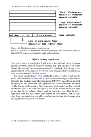 (such as dedicated i/o instructions or control signals). Later derivatives, such as
the M68020, possess an instruction cache and pipelining.
Physical memory organization
The system bus is non-multiplexed with address bus width of twenty-four bits
giving a uniform, linear 16-megabyte memory map. The data bus is of width
sixteen bits although byte access is permitted. A drawback of the design is the
requirement of word alignment. Words may only be accessed at even addresses,
long words at addresses divisible by four.
Bus timing signals (Figure 10.7) include AS (address strobe), which asserts
that a valid address is available, and DTACK (data acknowledge), which asserts
that valid data has been received or transmitted. If DTACK has not been asserted
by the second half of the final clock cycle the start of the subsequent bus cycle
will be delayed until it appears. Wait states (extra clock cycles) are then inserted
into the bus cycle. One extra level signal is sent by the bus master for each byte
of the data bus to indicate whether each is required or not. That the more
significant data bus byte carries data from/to an even address, and the less
significant byte data for an odd address, reflects the fact that data is stored with
less significant bytes lower in memory5.
Figure 10.6: M68000 instruction extension format
5 Such an organization is sometimes referred to as “little-endian”.
292 CHAPTER 10. SURVEY OF PROCESSOR ARCHITECTURE
 