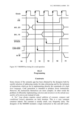 10.2.3
Programming
Constructs
Some closure of the semantic gap has been obtained by the designers both by
careful selection of addressing modes for data referencing and by the inclusion
of instructions which go far in implementing directly the commands of a high
level language. Code generation is intended to produce fewer instructions.
However, the instructions themselves are more complex. In other words the
problem of efficiently implementing selection and iteration is to be solved once
and for all in microcode instead of code.
A “for” loop always requires signed addition of constant, compare and
conditional branch operations on each iteration. This is a very common
construct indeed. The constant is usually small, very frequently unity. The
designers of the M68000 included a single instruction to this end (db<cond>,
Figure 10.7: M68000 bus timing for a read operation
10.2. MOTOROLA 68000 293
 