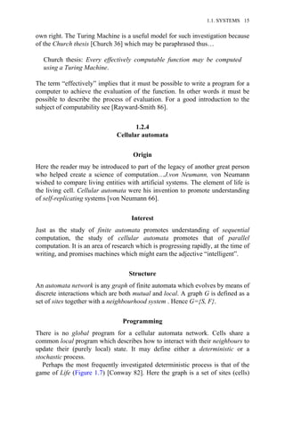 own right. The Turing Machine is a useful model for such investigation because
of the Church thesis [Church 36] which may be paraphrased thus…
Church thesis: Every effectively computable function may be computed
using a Turing Machine.
The term “effectively” implies that it must be possible to write a program for a
computer to achieve the evaluation of the function. In other words it must be
possible to describe the process of evaluation. For a good introduction to the
subject of computability see [Rayward-Smith 86].
1.2.4
Cellular automata
Origin
Here the reader may be introduced to part of the legacy of another great person
who helped create a science of computation…J.von Neumann, von Neumann
wished to compare living entities with artificial systems. The element of life is
the living cell. Cellular automata were his invention to promote understanding
of self-replicating systems [von Neumann 66].
Interest
Just as the study of finite automata promotes understanding of sequential
computation, the study of cellular automata promotes that of parallel
computation. It is an area of research which is progressing rapidly, at the time of
writing, and promises machines which might earn the adjective “intelligent”.
Structure
An automata network is any graph of finite automata which evolves by means of
discrete interactions which are both mutual and local. A graph G is defined as a
set of sites together with a neighbourhood system . Hence G={S, F}.
Programming
There is no global program for a cellular automata network. Cells share a
common local program which describes how to interact with their neighbours to
update their (purely local) state. It may define either a deterministic or a
stochastic process.
Perhaps the most frequently investigated deterministic process is that of the
game of Life (Figure 1.7) [Conway 82]. Here the graph is a set of sites (cells)
1.1. SYSTEMS 15
 