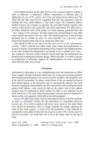 In the implementation on the right, known as the computed address method, a
table of addresses is employed. Address computation is effected, prior to
indirection, by use of PC relative with index and displacement addressing. The
offset into the table must first be computed from the case expression value by
shifting left twice (each address is four bytes long). The computed address
method requires the compiler to generate the case label bounds together with
code to verify that the case expression value falls within them. If it fails to do so
an offset should be used which points to a code segment generated from the
“else” clause in the construct. All table entries not corresponding to case label
values should also point to the else code. The disadvantage here is that the table
generated has to include an entry for every possible case expression value
between the bounds rather than every stated case label value.
You should be able to see why, from the point of view of the contemporary
machine, widely scattered case label values cause either poor performance or
excessive memory consumption depending on the compiler case implementation.
In the latter instance the programmer may prefer to use a number of if…then…
else constructs. However such a decision would mean that the architecture has
dictated (and complicated) software design. Where possible, it is better to design
an architecture to efficiently support the implementation of source constructs
rather than the other way around.
Procedures
Invocation of a procedure is very straightforward since the instruction set offers
direct support through dedicated instructions for saving and restoring registers
and creating and destroying a stack frame for local variables, link should be used
at the start of a procedure. It creates a stack frame of the size quoted (in bytes),
unlk should appear at the procedure end. It automatically destroys the stack
frame by copying the frame pointer into the stack pointer and restoring the frame
pointer itself (from a value saved by link on the stack). Any of the address
registers may be employed as frame pointer. In order to save registers on the
stack which are to be used within the procedure, movem may be employed as
shown in the code segments which follow the next paragraph.
Figure 10.8 depicts the stack contents following execution of movem and link,
on entry to a procedure. Finally, the last instructions in a procedure should be
movem, lea, rts to restore registers and throw away items on the stack which
were passed as parameters, thus no longer required, by simply adjusting the
value of the stack pointer. A return from the procedure is then effected by
copying the return address back into the program counter (PC). In the case of a
function procedure6 one must take care to leave the return value on the top of
stack.
move. w 0, −(SP) movem. l d<n>−d<m>/a<p>−a<q>, −(SP)
move. w<parameter 1>, −(SP) link a<r>, #<frame size>
10.2. MOTOROLA 68000 295
 