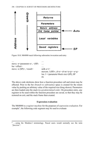 … …
move. w<parameter n>, −(SP) …
bsr <offset> …
move. w (SP)+, <result> unlk a<r>
movem. l (SP)+, d<n>−d<m>/a<p>−a<q>
lea. l +<parameter block size>(SP), SP
rts
The above code skeletons show how a function procedure call and return may be
effected. Prior to the bsr (branch to subroutine) space is created for the return
value by pushing an arbitrary value of the required size (long shown). Parameters
are then loaded onto the stack in a predetermined order. On procedure entry, any
registers to be used within the function procedure are saved, so that they may be
restored on exit, and the stack frame then created.
Expression evaluation
The M68000 is a register machine for the purposes of expression evaluation. For
example7, the following code segment may be used to evaluate
Figure 10.8: M68000 stack following subroutine invocation and entry
6 …using the Modula-2 terminology. Pascal users would normally use the term
“function”.
296 CHAPTER 10. SURVEY OF PROCESSOR ARCHITECTURE
 