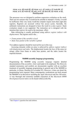 move. w a, d0 muls #2, d0 move. w c, d1 muls a, d1 muls #4, d1
move. w b, d2 muls d2, d2 sub. w d1, d2 divs d0, d2 move. w d2,
RootSquared
The processor was not designed to perform expression evaluation on the stack.
There are two reasons why it would not be sensible to attempt it. Firstly, it would
be inefficient. Only very rarely would the compiler require more than eight data
registers. Registers are accessed without bus access cycles. Secondly, the
arithmetic instructions are designed to leave the result in a data register. Stack
evaluation simply is not supported. The instruction set is designed with the
intention that registers be used to the maximum effect.
Data referencing is usually performed using address register indirect with
displacement. The register used is the…
• Frame pointer if the variable is local
• Static base pointer if the variable is global
Two-address registers should be reserved for use in this way.
Accessing elements within an array is achieved by address register indirect
with displacement and index. The displacement locates the base of the array (or
string), offset from frame or static base pointer, and the index locates the
required element.
M68000 assembly language programming
Programming the M68000 using assembly language requires detailed
documentation of the assembler, linker and loader to be employed. The Motorola
standard mnemonics and symbols are documented, together with an excellent
treatment of assembly language programming in general and of the M68000 in
particular, in [Kane, Hawkins & Leventhal 81]. However, it does not detail the
programming tools required. Many contemporary workstations are built around
the M68000 or its derivatives including the Apple Macintosh and Sun 300 series.
A very thorough and extremely readable exposition of the Macintosh 68000
Development System tools is to be found within [Little 86].
7 See Chapter 8, question four and solution.
10.2. MOTOROLA 68000 297
 