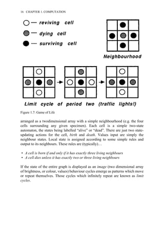 arranged as a twodimensional array with a simple neighbourhood (e.g. the four
cells surrounding any given specimen). Each cell is a simple two-state
automaton, the states being labelled “alive” or “dead”. There are just two state-
updating actions for the cell, birth and death. Values input are simply the
neighbour states. Local state is assigned according to some simple rules and
output to its neighbours. These rules are (typically)…
• A cell is born if and only if it has exactly three living neighbours
• A cell dies unless it has exactly two or three living neighbours
If the state of the entire graph is displayed as an image (two dimensional array
of brightness, or colour, values) behaviour cycles emerge as patterns which move
or repeat themselves. Those cycles which infinitely repeat are known as limit
cycles.
Figure 1.7: Game of Life
16 CHAPTER 1. COMPUTATION
 