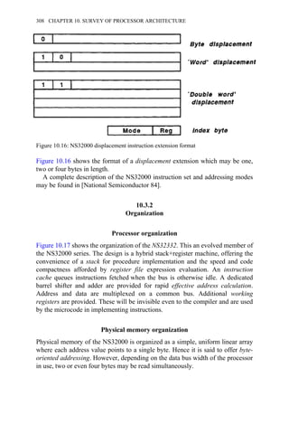 Figure 10.16 shows the format of a displacement extension which may be one,
two or four bytes in length.
A complete description of the NS32000 instruction set and addressing modes
may be found in [National Semiconductor 84].
10.3.2
Organization
Processor organization
Figure 10.17 shows the organization of the NS32332. This an evolved member of
the NS32000 series. The design is a hybrid stack+register machine, offering the
convenience of a stack for procedure implementation and the speed and code
compactness afforded by register file expression evaluation. An instruction
cache queues instructions fetched when the bus is otherwise idle. A dedicated
barrel shifter and adder are provided for rapid effective address calculation.
Address and data are multiplexed on a common bus. Additional working
registers are provided. These will be invisible even to the compiler and are used
by the microcode in implementing instructions.
Physical memory organization
Physical memory of the NS32000 is organized as a simple, uniform linear array
where each address value points to a single byte. Hence it is said to offer byte-
oriented addressing. However, depending on the data bus width of the processor
in use, two or even four bytes may be read simultaneously.
Figure 10.16: NS32000 displacement instruction extension format
308 CHAPTER 10. SURVEY OF PROCESSOR ARCHITECTURE
 