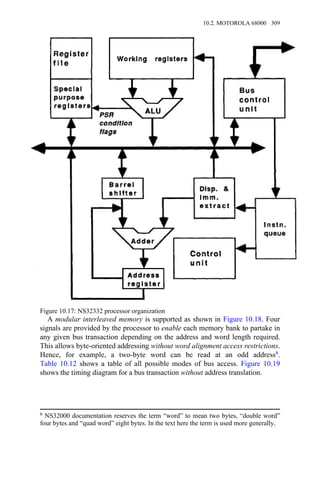 A modular interleaved memory is supported as shown in Figure 10.18. Four
signals are provided by the processor to enable each memory bank to partake in
any given bus transaction depending on the address and word length required.
This allows byte-oriented addressing without word alignment access restrictions.
Hence, for example, a two-byte word can be read at an odd address8.
Table 10.12 shows a table of all possible modes of bus access. Figure 10.19
shows the timing diagram for a bus transaction without address translation.
8 NS32000 documentation reserves the term “word” to mean two bytes, “double word”
four bytes and “quad word” eight bytes. In the text here the term is used more generally.
Figure 10.17: NS32332 processor organization
10.2. MOTOROLA 68000 309
 