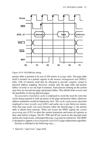 pointer table is pointed to by one of 256 entries in a page table. The page table
itself is located via a pointer register in the memory management unit (MMU).
Only 132k of memory need thus be allocated to provide complete virtual to
physical address mapping. However, usually only the page table and pointer
tables currently in use are kept in memory. Each process running on the system
may have its own private page and pointer tables. This affords both security and
the possibility of sharing physical pages.
An associative translation cache is employed to avoid the need for extra bus
cycles being required to look up entries in the page and pointer tables, otherwise
address translation would be hopelessly slow. The cache replacement algorithm
employed is least recently used (LRU) and cache size is just thirty-two entries.
Note that page faults can occur because either the desired page or the pointer
table is absent from memory. When one occurs the MMU signals the central
processing unit (CPU) to abort the current instruction and return all registers to
their state before it began. The PC, PSR and SP are saved on the interrupt stack
and an abort trap occurs, whereupon the page swap may be carried out. The MMU
is designed to support a least frequently used (LFU) page replacement algorithm.
Security is afforded in the following ways…
• Separate “supervisor” page table
Figure 10.19: NS32000 bus timing
10.2. MOTOROLA 68000 311
 