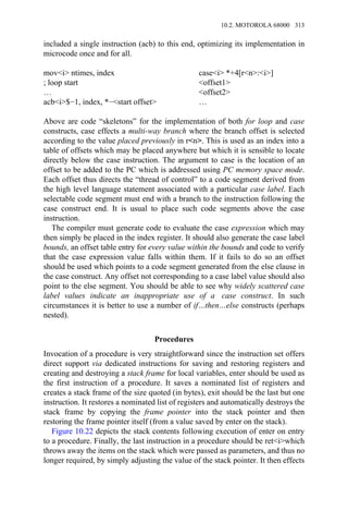 included a single instruction (acb) to this end, optimizing its implementation in
microcode once and for all.
mov<i> ntimes, index case<i> *+4[r<n>:<i>]
; loop start <offset1>
… <offset2>
acb<i>$−1, index, *−<start offset> …
Above are code “skeletons” for the implementation of both for loop and case
constructs, case effects a multi-way branch where the branch offset is selected
according to the value placed previously in r<n>. This is used as an index into a
table of offsets which may be placed anywhere but which it is sensible to locate
directly below the case instruction. The argument to case is the location of an
offset to be added to the PC which is addressed using PC memory space mode.
Each offset thus directs the “thread of control” to a code segment derived from
the high level language statement associated with a particular case label. Each
selectable code segment must end with a branch to the instruction following the
case construct end. It is usual to place such code segments above the case
instruction.
The compiler must generate code to evaluate the case expression which may
then simply be placed in the index register. It should also generate the case label
bounds, an offset table entry for every value within the bounds and code to verify
that the case expression value falls within them. If it fails to do so an offset
should be used which points to a code segment generated from the else clause in
the case construct. Any offset not corresponding to a case label value should also
point to the else segment. You should be able to see why widely scattered case
label values indicate an inappropriate use of a case construct. In such
circumstances it is better to use a number of if…then…else constructs (perhaps
nested).
Procedures
Invocation of a procedure is very straightforward since the instruction set offers
direct support via dedicated instructions for saving and restoring registers and
creating and destroying a stack frame for local variables, enter should be used as
the first instruction of a procedure. It saves a nominated list of registers and
creates a stack frame of the size quoted (in bytes), exit should be the last but one
instruction. It restores a nominated list of registers and automatically destroys the
stack frame by copying the frame pointer into the stack pointer and then
restoring the frame pointer itself (from a value saved by enter on the stack).
Figure 10.22 depicts the stack contents following execution of enter on entry
to a procedure. Finally, the last instruction in a procedure should be ret<i>which
throws away the items on the stack which were passed as parameters, and thus no
longer required, by simply adjusting the value of the stack pointer. It then effects
10.2. MOTOROLA 68000 313
 