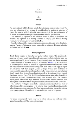 1.3
Processes
1.3.1
Nature
Events
The atomic (indivisible) element which characterizes a process is the event. The
observed behaviour of any process is considered to be a discrete sequence of
events. Each event is idealized to be instantaneous. It is the accomplishment of
an action in response to a single command of the process specification.
The alphabet of a process is the set of all events of which it is capable. For
instance, the alphabet of a Turing Machine is simply {All defined modify
events, move forward, move backward, halt}.
In order to be useful, a process must possess one special event in its alphabet…
succeed Passage of this event means successful termination. The equivalent for
the Turing Machine is halt.
Example process
Recall that a process is the behaviour pattern of an object. This consists of a
sequence of events which is conditionally dependent on both its initial state and
communication with its environment. A process starts, runs and then terminates.
For an example of a process, consider an economy (Figure 1.8). We here adopt
an extremely naïve model. A number of supplier/manufacturer/consumer chains
run concurrently without communicating with each other. Each supplier inputs
raw materials and then outputs goods (perhaps refined raw materials or
components) to a manufacturer from whom it also inputs money. A manufacturer
simply inputs from its supplier and outputs goods to its customer, from whom it
also inputs money. Part of the definition of this process, not rendered explicit in
the diagram, is that it cannot output money until it is first input. The customer
inputs goods, for which it pays, and then outputs waste. Another omission from
the diagram is any hint of how the process or any of its subordinates terminate.
The alphabet of the process includes communication events between pairs of
subordinates which cause update of its internal state. Input and output events for
subordinates must be synchronized to form a communication transaction internal
to the parent process. The effect is then to update the state of the parent.
Traces
The actual sequence of events observed is called a trace and will end with a
special succeed event if the process terminates.
1.1. SYSTEMS 17
 