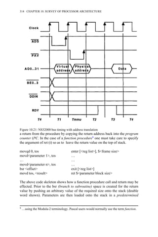 a return from the procedure by copying the return address back into the program
counter (PC. In the case of a function procedure9 one must take care to specify
the argument of ret (i) so as to leave the return value on the top of stack.
movqd 0, tos enter [<reg list>], $<frame size>
movd<parameter 1>, tos …
… …
movd<parameter n>, tos …
bsr <offset> exit [<reg list>]
movd tos, <result> ret $<parameter block size>
The above code skeleton shows how a function procedure call and return may be
effected. Prior to the bsr (branch to subroutine) space is created for the return
value by pushing an arbitrary value of the required size onto the stack (double
word shown). Parameters are then loaded onto the stack in a predetermined
Figure 10.21: NS32000 bus timing with address translation
9 …using the Modula-2 terminology. Pascal users would normally use the term function.
314 CHAPTER 10. SURVEY OF PROCESSOR ARCHITECTURE
 