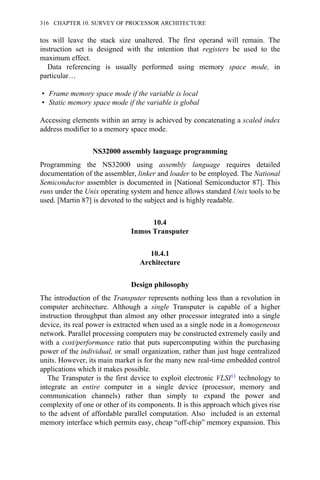 tos will leave the stack size unaltered. The first operand will remain. The
instruction set is designed with the intention that registers be used to the
maximum effect.
Data referencing is usually performed using memory space mode, in
particular…
• Frame memory space mode if the variable is local
• Static memory space mode if the variable is global
Accessing elements within an array is achieved by concatenating a scaled index
address modifier to a memory space mode.
NS32000 assembly language programming
Programming the NS32000 using assembly language requires detailed
documentation of the assembler, linker and loader to be employed. The National
Semiconductor assembler is documented in [National Semiconductor 87]. This
runs under the Unix operating system and hence allows standard Unix tools to be
used. [Martin 87] is devoted to the subject and is highly readable.
10.4
Inmos Transputer
10.4.1
Architecture
Design philosophy
The introduction of the Transputer represents nothing less than a revolution in
computer architecture. Although a single Transputer is capable of a higher
instruction throughput than almost any other processor integrated into a single
device, its real power is extracted when used as a single node in a homogeneous
network. Parallel processing computers may be constructed extremely easily and
with a cost/performance ratio that puts supercomputing within the purchasing
power of the individual, or small organization, rather than just huge centralized
units. However, its main market is for the many new real-time embedded control
applications which it makes possible.
The Transputer is the first device to exploit electronic VLSI11 technology to
integrate an entire computer in a single device (processor, memory and
communication channels) rather than simply to expand the power and
complexity of one or other of its components. It is this approach which gives rise
to the advent of affordable parallel computation. Also included is an external
memory interface which permits easy, cheap “off-chip” memory expansion. This
316 CHAPTER 10. SURVEY OF PROCESSOR ARCHITECTURE
 