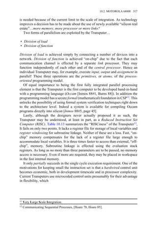 is needed because of the current limit to the scale of integration. As technology
improves a decision has to be made about the use of newly available “silicon real
estate”…more memory, more processor or more links?
Two forms of parallelism are exploited by the Transputer…
• Division of load
• Division of function
Division of load is achieved simply by connecting a number of devices into a
network. Division of function is achieved “on-chip” due to the fact that each
communication channel is effected by a separate link processor. They may
function independently of each other and of the central processor. Hence an
individual Transputer may, for example, execute input, output and assignment in
parallel! These three operations are the primitives, or atoms, of the process-
oriented programming model.
Of equal importance to being the first fully integrated parallel processing
element is that the Transputer is the first computer to be developed hand-in-hand
with a programming language (Occam [Inmos 88#1, Burns 88]). In addition the
programming model has a secure formal (mathematical) foundation in CSP12. This
unlocks the possibility of using formal system verification techniques right down
to the architecture level. Indeed a system is available for compiling Occam
programs directly into silicon [Inmos 88#5, page 45].
Lastly, although the designers never actually proposed it as such, the
Transputer may be understood, at least in part, as a Reduced Instruction Set
Computer (RISC). Table 10.13 summarizes the “RISCiness” of the Transputer13,
It fails on only two points. It lacks a register file for storage of local variables and
register windowing for subroutine linkage. Neither of these are a loss. Fast, “on-
chip” memory compensates for the lack of a register file large enough to
accommodate local variables. It is three times faster to access than external, “off-
chip”, memory. Subroutine linkage is effected using the evaluation stack
registers. As long as no more than three parameters are to be passed, no memory
access is necessary. Even if more are required, they may be placed in workspace
in the fast internal memory.
It only partially succeeds in the single cycle execution requirement. One of the
motivations for keeping small the instruction set is that a hardwired control unit
becomes economic, both in development timescale and in processor complexity.
Current Transputers use microcoded control units presumably for their advantage
in flexibility, which
11 Very Large Scale Integration.
12 Communicating Sequential Processes, [Hoare 78, Hoare 85].
10.2. MOTOROLA 68000 317
 