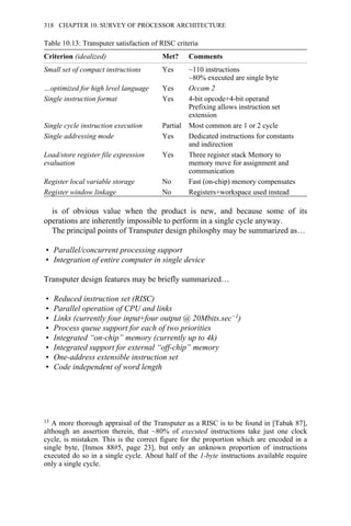 Table 10.13: Transputer satisfaction of RISC criteria
Criterion (idealized) Met? Comments
Small set of compact instructions Yes ~110 instructions
~80% executed are single byte
…optimized for high level language Yes Occam 2
Single instruction format Yes 4-bit opcode+4-bit operand
Prefixing allows instruction set
extension
Single cycle instruction execution Partial Most common are 1 or 2 cycle
Single addressing mode Yes Dedicated instructions for constants
and indirection
Load/store register file expression
evaluation
Yes Three register stack Memory to
memory move for assignment and
communication
Register local variable storage No Fast (on-chip) memory compensates
Register window linkage No Registers+workspace used instead
is of obvious value when the product is new, and because some of its
operations are inherently impossible to perform in a single cycle anyway.
The principal points of Transputer design philosphy may be summarized as…
• Parallel/concurrent processing support
• Integration of entire computer in single device
Transputer design features may be briefly summarized…
• Reduced instruction set (RISC)
• Parallel operation of CPU and links
• Links (currently four input+four output @ 20Mbits.sec−1)
• Process queue support for each of two priorities
• Integrated “on-chip” memory (currently up to 4k)
• Integrated support for external “off-chip” memory
• One-address extensible instruction set
• Code independent of word length
13 A more thorough appraisal of the Transputer as a RISC is to be found in [Tabak 87],
although an assertion therein, that ~80% of executed instructions take just one clock
cycle, is mistaken. This is the correct figure for the proportion which are encoded in a
single byte, [Inmos 88#5, page 23], but only an unknown proportion of instructions
executed do so in a single cycle. About half of the 1-byte instructions available require
only a single cycle.
318 CHAPTER 10. SURVEY OF PROCESSOR ARCHITECTURE
 