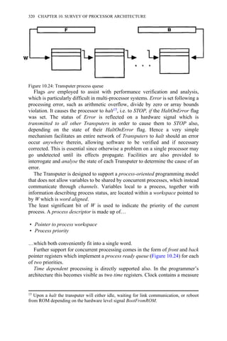 Flags are employed to assist with performance verification and analysis,
which is particularly difficult in multi-processor systems. Error is set following a
processing error, such as arithmetic overflow, divide by zero or array bounds
violation. It causes the processor to halt15, i.e. to STOP, if the HaltOnError flag
was set. The status of Error is reflected on a hardware signal which is
transmitted to all other Transputers in order to cause them to STOP also,
depending on the state of their HaltOnError flag. Hence a very simple
mechanism facilitates an entire network of Transputers to halt should an error
occur anywhere therein, allowing software to be verified and if necessary
corrected. This is essential since otherwise a problem on a single processor may
go undetected until its effects propagate. Facilities are also provided to
interrogate and analyse the state of each Transputer to determine the cause of an
error.
The Transputer is designed to support a process-oriented programming model
that does not allow variables to be shared by concurrent processes, which instead
communicate through channels. Variables local to a process, together with
information describing process status, are located within a workspace pointed to
by W which is word aligned.
The least significant bit of W is used to indicate the priority of the current
process. A process descriptor is made up of…
• Pointer to process workspace
• Process priority
…which both conveniently fit into a single word.
Further support for concurrent processing comes in the form of front and back
pointer registers which implement a process ready queue (Figure 10.24) for each
of two priorities.
Time dependent processing is directly supported also. In the programmer’s
architecture this becomes visible as two time registers. Clock contains a measure
15 Upon a halt the transputer will either idle, waiting for link communication, or reboot
from ROM depending on the hardware level signal BootFromROM.
Figure 10.24: Transputer process queue
320 CHAPTER 10. SURVEY OF PROCESSOR ARCHITECTURE
 