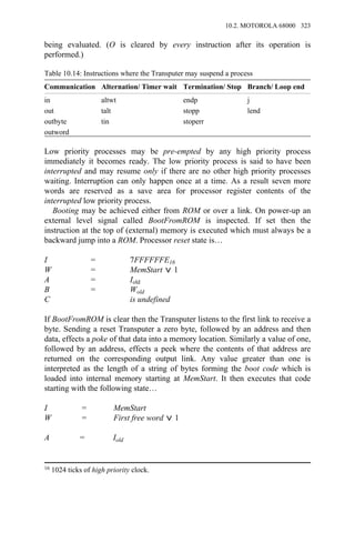 being evaluated. (O is cleared by every instruction after its operation is
performed.)
Table 10.14: Instructions where the Transputer may suspend a process
Communication Alternation/ Timer wait Termination/ Stop Branch/ Loop end
in altwt endp j
out talt stopp lend
outbyte tin stoperr
outword
Low priority processes may be pre-empted by any high priority process
immediately it becomes ready. The low priority process is said to have been
interrupted and may resume only if there are no other high priority processes
waiting. Interruption can only happen once at a time. As a result seven more
words are reserved as a save area for processor register contents of the
interrupted low priority process.
Booting may be achieved either from ROM or over a link. On power-up an
external level signal called BootFromROM is inspected. If set then the
instruction at the top of (external) memory is executed which must always be a
backward jump into a ROM. Processor reset state is…
I = 7FFFFFFE16
W = MemStart 1
A = Iold
B = Wold
C is undefined
If BootFromROM is clear then the Transputer listens to the first link to receive a
byte. Sending a reset Transputer a zero byte, followed by an address and then
data, effects a poke of that data into a memory location. Similarly a value of one,
followed by an address, effects a peek where the contents of that address are
returned on the corresponding output link. Any value greater than one is
interpreted as the length of a string of bytes forming the boot code which is
loaded into internal memory starting at MemStart. It then executes that code
starting with the following state…
I = MemStart
W = First free word 1
A = Iold
16 1024 ticks of high priority clock.
10.2. MOTOROLA 68000 323
 