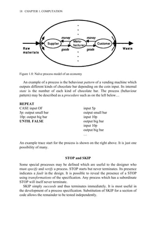 An example of a process is the behaviour pattern of a vending machine which
outputs different kinds of chocolate bar depending on the coin input. Its internal
state is the number of each kind of chocolate bar. The process (behaviour
pattern) may be described as a procedure such as on the left below…
REPEAT
CASE input OF input 5p
5p: output small bar output small bar
10p: output big bar input 10p
UNTIL FALSE output big bar
input 10p
output big bar
…
An example trace start for the process is shown on the right above. It is just one
possibility of many.
STOP and SKIP
Some special processes may be defined which are useful to the designer who
must specify and verify a process. STOP starts but never terminates. Its presence
indicates a fault in the design. It is possible to reveal the presence of a STOP
using transformations of the specification. Any process which has a subordinate
STOP will itself never terminate.
SKIP simply succeeds and thus terminates immediately. It is most useful in
the development of a process specification. Substitution of SKIP for a section of
code allows the remainder to be tested independently.
Figure 1.8: Naïve process model of an economy
18 CHAPTER 1. COMPUTATION
 