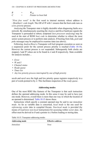 B = Wold
C = Pointer to boot link
“First free word” is the first word in internal memory whose address is
→ MemStart+ code length. The OR of W with 1 ensures that the boot code runs as
a low priority process.
Analysing the Transputer state is highly desirable when diagnosing faults on a
network. By simultaneously asserting the Analyse and Reset hardware signals the
Transputer is persuaded to reboot, testpranal (test processor analysing) may be
used at the start of ROM boot code to determine whether to reboot the most
senior system process or to perform state analysis. If booting from link, peek and
poke messages may be employed to examine state (see above).
Following Analyse/Reset a Transputer will halt program execution as soon as
a suspension point for the current process priority is reached (Table 10.14).
However the current process is not suspended. Subsequently both clocks are
stopped, I and W values are to be found in A and B respectively. State available
for analysis includes…
• Error
• W and I
• Channel status
• Ready queue
• Timer list
• Any low priority process interrupted by one of high priority
saveh and savel save the high and low priority queue registers respectively in a
pair of words pointed to by A. This facilitates inspection of the ready queue.
Addressing modes
One of the most RISC-like features of the Transputer is that each instruction
defines the operand addressing mode. In this sense it may be said to have just
one mode. However, overall there is more than one way in which the location of
an operand is determined. Table 10.15 shows these.
Instructions which specify a constant operand may be said to use immediate
mode. As far as variable data is concerned, local mode is the one used for
referencing scalar data in compiled Occam. Non-local mode is provided (by
means of load/store non-local instructions) for accessing within vector data. An
offset must be derived in O and a pointer in A before loading or storing data.
Table 10.15: Transputer addressing modes
Addressing mode Effective address
Immediate None
324 CHAPTER 10. SURVEY OF PROCESSOR ARCHITECTURE
 