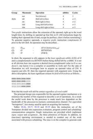 Group Mnemonic Operation nibbles Cycles
not Not (bitwise) 4 1
Shifts shl Shift left (n bits) 4 n+2
shr Shift right (n bits) 4 n+2
lshl Long shift left (n bits) 4 n+3
lshr Long shift right (n bits) 4 n+3
Two prefix instructions allow the extension of the operand, right up to the word
length limit, by shifting its operand up four bits in O. (All instructions begin by
loading their operand into O and, except for prefixes, clear it before terminating.)
To generate negative operands, a negative prefix instruction complements O
prior to the left shift. Its operation may be described…
(1) OLSN → (O InstructionLSN)
(2) O → BITNOT(O)
(3) O → (0 4)
In short, the argument to nfix appears in the least significant nibble (LSN) of O
and is complemented (via BITNOT) before being shifted left by a nibble. It is not
at all obvious how one acquires a desired (twos-complement) value in O so one
doesn’t, one leaves it to a compiler or assembler to work out! For the sake of
illustration we will investigate how to acquire an operand value of−256. It
requires just nfix #F, then the required operator with argument zero. Using the
above description, the least significant sixteen bit field of O evolves as follows…
0000.0000.0000.0000
0000.0000.0000.1111
1111.1111.1111.0000
1111.1111.0000.0000
Note that the result will still be correct regardless of word width!
The principal design aim responsible for the operand register mechanism is to
minimize the number of bits required to describe a set of operations. As a result
the useful work done by the processor is made much less dependent on the
bandwidth of the processor-to-memory communication channel. For equivalent
“horsepower”, less money need be spent on acquiring fast memory.
Tables 10.16, 10.17, 10.18 and 10.19 show the instruction set of the
Transputer divided into expression evaluation, program control and scheduling/
communication categories. Single instructions are provided which implement
input, output and assignment…the three primitives of Occam. In addition, no
(run-time) operating environment is needed to conduct any of the work
associated with process scheduling. The onus is on the compiler to generate code
10.2. MOTOROLA 68000 327
 