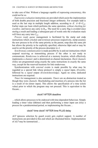 to take care of that. Without a language capable of expressing concurrency, this
could not be so.
Expression evaluation instructions are provided which assist the implemention
of both double precision and fractional integer arithmetic. For example ladd is
used as the last step in multiple length addition, according to AΣ A+B+Clsb.
Earlier steps use lsum which performs the same operation, without checking for
overflow, and leaves any carry in Blsb. The need for a carry flag is avoided since
storing a result and loading a subsequent pair of words onto the evaluation stack
will force any carry into Clsb.
Process ready queue management is facilitated by the startp and endp
instructions which schedule and terminate processes respectively, startp assumes
the new process to be of the same priority as the parent, runp does the same job
but allows the priority to be explicitly specified, otherwise ldpri and or may be
used to set the priority of the process descriptor in A.
Synchronous communication is made possible by in and out instructions which
suspend receiving or transmitting process if the other is not ready to
communicate. Rendezvous is achieved at a memory location, which effectively
implements a channel, and is determined on channel declaration. Hard channels
(links) are programmed using exactly the same instructions in exactly the same
way, except for the reserved locations for link rendezvous.
Synchronization with external events is made possible by what may be
regarded as a special link whose protocol is simply a signal input, (EventIn),
followed by a signal output (EventAcknowledge). Again no extra, dedicated
instructions are required.
Timer list management is also automatic. Timers are an abstraction treated as
though they were channels. Descheduling and insertion of a process into the list
is a result of tin (timer input). This allows the specification of a time (clock
value) prior to which the program may not proceed. This is equivalent to the
Occam…
clock? AFTER deadline
…which allows processes to be endowed with time dependent behaviour. Simply
loading a timer value (ldtimer) and then performing a timer input can delay a
process for a predetermined period, so implementing the Occam…
clock? time clock? AFTER time PLUS delay
ALT (process selection by guard event) gets explicit support. A number of
instructions are provided to this end which are illustrated below. Implementation
of ALT may be summarized…
328 CHAPTER 10. SURVEY OF PROCESSOR ARCHITECTURE
 