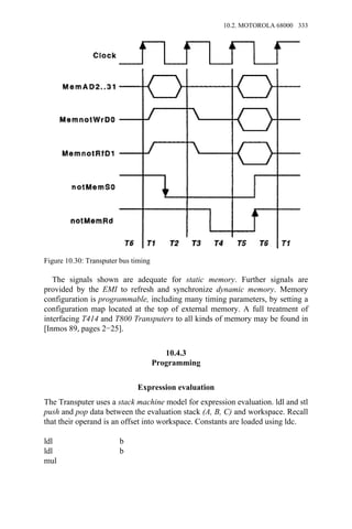 The signals shown are adequate for static memory. Further signals are
provided by the EMI to refresh and synchronize dynamic memory. Memory
configuration is programmable, including many timing parameters, by setting a
configuration map located at the top of external memory. A full treatment of
interfacing T414 and T800 Transputers to all kinds of memory may be found in
[Inmos 89, pages 2−25].
10.4.3
Programming
Expression evaluation
The Transputer uses a stack machine model for expression evaluation. ldl and stl
push and pop data between the evaluation stack (A, B, C) and workspace. Recall
that their operand is an offset into workspace. Constants are loaded using ldc.
ldl b
ldl b
mul
Figure 10.30: Transputer bus timing
10.2. MOTOROLA 68000 333
 