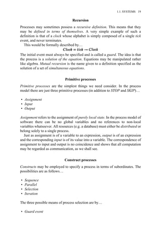 Recursion
Processes may sometimes possess a recursive definition. This means that they
may be defined in terms of themselves. A very simple example of such a
definition is that of a clock whose alphabet is simply composed of a single tick
event, and never terminates.
This would be formally described by…
The initial event must always be specified and is called a guard. The idea is that
the process is a solution of the equation. Equations may be manipulated rather
like algebra. Mutual recursion is the name given to a definition specified as the
solution of a set of simultaneous equations.
Primitive processes
Primitive processes are the simplest things we need consider. In the process
model there are just three primitive processes (in addition to STOP and SKIP)…
• Assignment
• Input
• Output
Assignment refers to the assignment of purely local state. In the process model of
software there can be no global variables and no references to non-local
variables whatsoever. All resources (e.g. a database) must either be distributed or
belong solely to a single process.
Just as assignment is of a variable to an expression, output is of an expression
and the corresponding input is of its value into a variable. The correspondence of
assignment to input and output is no coincidence and shows that all computation
may be regarded as communication, as we shall see.
Construct processes
Constructs may be employed to specify a process in terms of subordinates. The
possibilities are as follows…
• Sequence
• Parallel
• Selection
• Iteration
The three possible means of process selection are by…
• Guard event
1.1. SYSTEMS 19
 