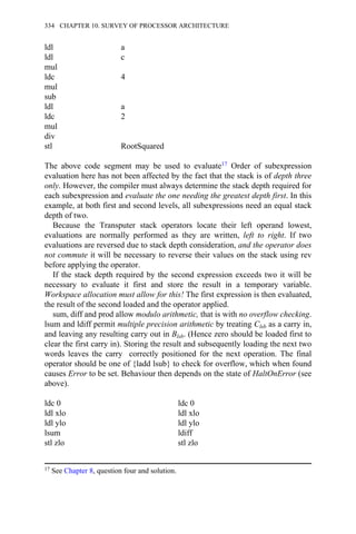 ldl a
ldl c
mul
ldc 4
mul
sub
ldl a
ldc 2
mul
div
stl RootSquared
The above code segment may be used to evaluate17 Order of subexpression
evaluation here has not been affected by the fact that the stack is of depth three
only. However, the compiler must always determine the stack depth required for
each subexpression and evaluate the one needing the greatest depth first. In this
example, at both first and second levels, all subexpressions need an equal stack
depth of two.
Because the Transputer stack operators locate their left operand lowest,
evaluations are normally performed as they are written, left to right. If two
evaluations are reversed due to stack depth consideration, and the operator does
not commute it will be necessary to reverse their values on the stack using rev
before applying the operator.
If the stack depth required by the second expression exceeds two it will be
necessary to evaluate it first and store the result in a temporary variable.
Workspace allocation must allow for this! The first expression is then evaluated,
the result of the second loaded and the operator applied.
sum, diff and prod allow modulo arithmetic, that is with no overflow checking.
lsum and ldiff permit multiple precision arithmetic by treating Clsb as a carry in,
and leaving any resulting carry out in Blsb. (Hence zero should be loaded first to
clear the first carry in). Storing the result and subsequently loading the next two
words leaves the carry correctly positioned for the next operation. The final
operator should be one of {ladd lsub} to check for overflow, which when found
causes Error to be set. Behaviour then depends on the state of HaltOnError (see
above).
ldc 0 ldc 0
ldl xlo ldl xlo
ldl ylo ldl ylo
lsum ldiff
stl zlo stl zlo
17 See Chapter 8, question four and solution.
334 CHAPTER 10. SURVEY OF PROCESSOR ARCHITECTURE
 