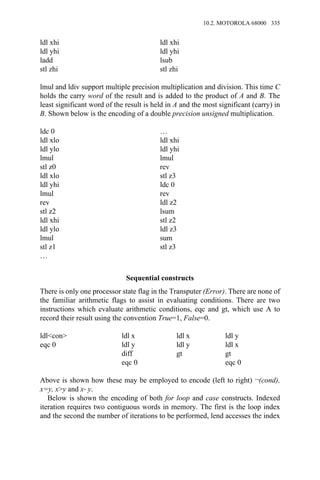 ldl xhi ldl xhi
ldl yhi ldl yhi
ladd lsub
stl zhi stl zhi
lmul and ldiv support multiple precision multiplication and division. This time C
holds the carry word of the result and is added to the product of A and B. The
least significant word of the result is held in A and the most significant (carry) in
B. Shown below is the encoding of a double precision unsigned multiplication.
ldc 0 …
ldl xlo ldl xhi
ldl ylo ldl yhi
lmul lmul
stl z0 rev
ldl xlo stl z3
ldl yhi ldc 0
lmul rev
rev ldl z2
stl z2 lsum
ldl xhi stl z2
ldl ylo ldl z3
lmul sum
stl z1 stl z3
…
Sequential constructs
There is only one processor state flag in the Transputer (Error). There are none of
the familiar arithmetic flags to assist in evaluating conditions. There are two
instructions which evaluate arithmetic conditions, eqc and gt, which use A to
record their result using the convention True=1, False=0.
ldl<con> ldl x ldl x ldl y
eqc 0 ldl y ldl y ldl x
diff gt gt
eqc 0 eqc 0
Above is shown how these may be employed to encode (left to right) ¬(cond),
x=y, x>y and x→ y.
Below is shown the encoding of both for loop and case constructs. Indexed
iteration requires two contiguous words in memory. The first is the loop index
and the second the number of iterations to be performed, lend accesses the index
10.2. MOTOROLA 68000 335
 