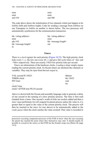 mint mint
mint mint
stnl #10 stnl #00
The code above shows the initialization of two channels which just happen to be
link0in (left) and link0out (right). Code for sending a message from link0out on
one Transputer to link0in on another is shown below. The two processes will
automatically synchronize for the communication transaction.
ldc <string address> ldc <string address>
mint mint
adc #10 ldc <message length>
ldc <message length> out
in
Timers
There is a clock register for each priority (Figure 10.23). The high priority clock
ticks every 1 μ s, the low one every 64 μ s and give full cycle times of ~4ms and
~76hrs respectively. There are exactly 15625 low priority ticks per second.
Timers are abstractions of the hardware clocks. Loading a timer simply means
reading the current priority clock. In Occam timers are declared like channels or
variables. They may be input from but not output to.
VAL second IS 15625: ldtimer
TIMER clock: ldc 15625
INT time: sum
… tin
clock? time
clock? AFTER time PLUS second
Above is shown both the Occam and assembly language code to generate a delay
of one second in the running of a (low priority) process. The time is first read
(loaded) from a timer. One second’s worth of ticks are modulo added and then a
timer input performed, tin will suspend its parent process unless the value in A is
greater than or equal to the value of the current priority clock. The process will
then be inserted in the timer list (see above) to be automatically added to the
ready queue when the clock reaches the value awaited. That value is recorded in
processors executing component processes of the PAR to know when the one executing
the parent has reached the point where they themselves may start. It should usually be
possible to transform the source so that PAR has the broader scope (see [Burns 88, page
141])
340 CHAPTER 10. SURVEY OF PROCESSOR ARCHITECTURE
 