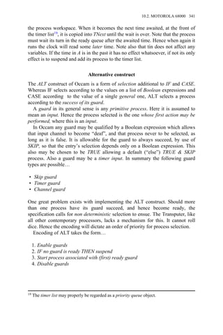 the process workspace. When it becomes the next time awaited, at the front of
the timer list19, it is copied into TNext until the wait is over. Note that the process
must wait its turn in the ready queue after the awaited time. Hence when again it
runs the clock will read some later time. Note also that tin does not affect any
variables. If the time in A is in the past it has no effect whatsoever, if not its only
effect is to suspend and add its process to the timer list.
Alternative construct
The ALT construct of Occam is a form of selection additional to IF and CASE.
Whereas IF selects according to the values on a list of Boolean expressions and
CASE according to the value of a single general one, ALT selects a process
according to the success of its guard.
A guard in its general sense is any primitive process. Here it is assumed to
mean an input. Hence the process selected is the one whose first action may be
performed, where this is an input.
In Occam any guard may be qualified by a Boolean expression which allows
that input channel to become “deaf”, and that process never to be selected, as
long as it is false. It is allowable for the guard to always succeed, by use of
SKIP, so that the entry’s selection depends only on a Boolean expression. This
also may be chosen to be TRUE allowing a default (“else”) TRUE & SKIP
process. Also a guard may be a timer input. In summary the following guard
types are possible…
• Skip guard
• Timer guard
• Channel guard
One great problem exists with implementing the ALT construct. Should more
than one process have its guard succeed, and hence become ready, the
specification calls for non deterministic selection to ensue. The Transputer, like
all other contemporary processors, lacks a mechanism for this. It cannot roll
dice. Hence the encoding will dictate an order of priority for process selection.
Encoding of ALT takes the form…
1. Enable guards
2. IF no guard is ready THEN suspend
3. Start process associated with (first) ready guard
4. Disable guards
19 The timer list may properly be regarded as a priority queue object.
10.2. MOTOROLA 68000 341
 