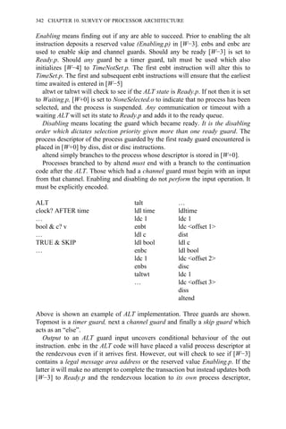Enabling means finding out if any are able to succeed. Prior to enabling the alt
instruction deposits a reserved value (Enabling.p) in [W−3]. enbs and enbc are
used to enable skip and channel guards. Should any be ready [W−3] is set to
Ready.p. Should any guard be a timer guard, talt must be used which also
initializes [W−4] to TimeNotSet.p. The first enbt instruction will alter this to
TimeSet.p. The first and subsequent enbt instructions will ensure that the earliest
time awaited is entered in [W−5]
altwt or taltwt will check to see if the ALT state is Ready.p. If not then it is set
to Waiting.p, [W+0] is set to NoneSelected.o to indicate that no process has been
selected, and the process is suspended. Any communication or timeout with a
waiting ALT will set its state to Ready.p and adds it to the ready queue.
Disabling means locating the guard which became ready. It is the disabling
order which dictates selection priority given more than one ready guard. The
process descriptor of the process guarded by the first ready guard encountered is
placed in [W+0] by diss, dist or disc instructions.
altend simply branches to the process whose descriptor is stored in [W+0].
Processes branched to by altend must end with a branch to the continuation
code after the ALT. Those which had a channel guard must begin with an input
from that channel. Enabling and disabling do not perform the input operation. It
must be explicitly encoded.
ALT talt …
clock? AFTER time ldl time ldltime
… ldc 1 ldc 1
bool & c? v enbt ldc <offset 1>
… ldl c dist
TRUE & SKIP ldl bool ldl c
… enbc ldl bool
ldc 1 ldc <offset 2>
enbs disc
taltwt ldc 1
… ldc <offset 3>
diss
altend
Above is shown an example of ALT implementation. Three guards are shown.
Topmost is a timer guard, next a channel guard and finally a skip guard which
acts as an “else”.
Output to an ALT guard input uncovers conditional behaviour of the out
instruction. enbc in the ALT code will have placed a valid process descriptor at
the rendezvous even if it arrives first. However, out will check to see if [W−3]
contains a legal message area address or the reserved value Enabling.p. If the
latter it will make no attempt to complete the transaction but instead updates both
[W−3] to Ready.p and the rendezvous location to its own process descriptor,
342 CHAPTER 10. SURVEY OF PROCESSOR ARCHITECTURE
 