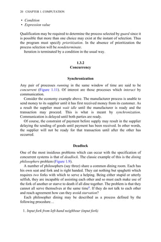 • Condition
• Expression value
Qualification may be required to determine the process selected by guard since it
is possible that more than one choice may exist at the instant of selection. Thus
the program must specify prioritization. In the absence of prioritization the
process selection will be nondeterminate.
Iteration is terminated by a condition in the usual way.
1.3.2
Concurrency
Synchronization
Any pair of processes running in the same window of time are said to be
concurrent (Figure 1.11). Of interest are those processes which interact by
communication.
Consider the economy example above. The manufacturer process is unable to
send money to its supplier until it has first received money from its customer. As
a result the supplier must wait idle until the manufacturer is ready and the
transaction may proceed. This is what is meant by synchronization.
Communication is delayed until both parties are ready.
Of course, the constraint of payment before supply may result in the supplier
delaying the sending of goods until payment has been received. In other words,
the supplier will not be ready for that transaction until after the other has
occurred.
Deadlock
One of the most insidious problems which can occur with the specification of
concurrent systems is that of deadlock. The classic example of this is the dining
philosophers problem (Figure 1.9).
A number of philosophers (say three) share a common dining room. Each has
his own seat and fork and is right handed. They eat nothing but spaghetti which
requires two forks with which to serve a helping. Being either stupid or utterly
selfish, they are incapable of assisting each other and so must each make use of
the fork of another or starve to death if all dine together. The problem is that they
cannot all serve themselves at the same time8. If they do not talk to each other
and reach agreement how can they avoid starvation?
Each philosopher dining may be described as a process defined by the
following procedure…
1. Input fork from left-hand neighbour (input fork)
20 CHAPTER 1. COMPUTATION
 