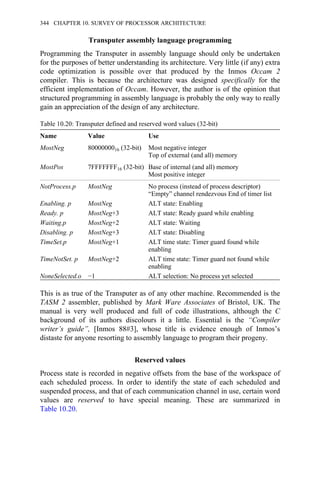 Transputer assembly language programming
Programming the Transputer in assembly language should only be undertaken
for the purposes of better understanding its architecture. Very little (if any) extra
code optimization is possible over that produced by the Inmos Occam 2
compiler. This is because the architecture was designed specifically for the
efficient implementation of Occam. However, the author is of the opinion that
structured programming in assembly language is probably the only way to really
gain an appreciation of the design of any architecture.
Table 10.20: Transputer defined and reserved word values (32-bit)
Name Value Use
MostNeg 8000000016 (32-bit) Most negative integer
Top of external (and all) memory
MostPos 7FFFFFFF16 (32-bit) Base of internal (and all) memory
Most positive integer
NotProcess.p MostNeg No process (instead of process descriptor)
“Empty” channel rendezvous End of timer list
Enabling. p MostNeg ALT state: Enabling
Ready. p MostNeg+3 ALT state: Ready guard while enabling
Waiting.p MostNeg+2 ALT state: Waiting
Disabling. p MostNeg+3 ALT state: Disabling
TimeSet.p MostNeg+1 ALT time state: Timer guard found while
enabling
TimeNotSet. p MostNeg+2 ALT time state: Timer guard not found while
enabling
NoneSelected.o −1 ALT selection: No process yet selected
This is as true of the Transputer as of any other machine. Recommended is the
TASM 2 assembler, published by Mark Ware Associates of Bristol, UK. The
manual is very well produced and full of code illustrations, although the C
background of its authors discolours it a little. Essential is the “Compiler
writer’s guide”, [Inmos 88#3], whose title is evidence enough of Inmos’s
distaste for anyone resorting to assembly language to program their progeny.
Reserved values
Process state is recorded in negative offsets from the base of the workspace of
each scheduled process. In order to identify the state of each scheduled and
suspended process, and that of each communication channel in use, certain word
values are reserved to have special meaning. These are summarized in
Table 10.20.
344 CHAPTER 10. SURVEY OF PROCESSOR ARCHITECTURE
 