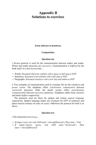 Appendix B
Solutions to exercises
From software to hardware
Computation
Question one
i Stream protocol is used for the communication between author and reader.
Writer and reader processes are successive. Communication is buffered by the
book itself. It is also layered into…
• Words: Streamed character symbols with a space or full stop as EOT
• Sentences: Streamed word symbols with a full stop as EOT
• Paragraphs: Streamed sentences with a new line and indent as EOT
ii Two examples of communication used in everyday life are the telephone and
postal system. The telephone offers synchronous comunication between
concurrent processes while the postal system offers asynchronous
communication between successive processes. Telephone cables form channels
and letters buffers respectively.
The protocols used are those for spoken and written natural language
respectively. Spoken language makes use of pauses for EOT of sentences and
places heavier reliance on rules of syntax. Otherwise the protocol for both is as
above.
Question two
i The instruction set is (e.g.)…
• If (input={red, red, red} AND state=‘AircraftDetected’) Then state:=‘Foe’
• If (input={green, green, red} AND state=’NoAircraft’) Then
state:=‘AircraftDetected’
 