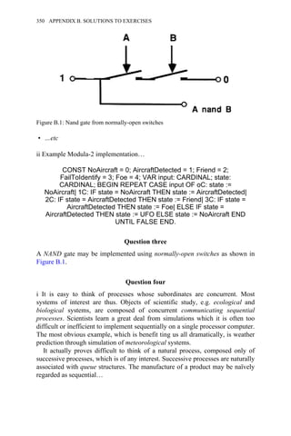 • …etc
ii Example Modula-2 implementation…
CONST NoAircraft = 0; AircraftDetected = 1; Friend = 2;
FailToIdentify = 3; Foe = 4; VAR input: CARDINAL; state:
CARDINAL; BEGIN REPEAT CASE input OF oC: state :=
NoAircraft| 1C: IF state = NoAircraft THEN state := AircraftDetected|
2C: IF state = AircraftDetected THEN state := Friend| 3C: IF state =
AircraftDetected THEN state := Foe| ELSE IF state =
AircraftDetected THEN state := UFO ELSE state := NoAircraft END
UNTIL FALSE END.
Question three
A NAND gate may be implemented using normally-open switches as shown in
Figure B.1.
Question four
i It is easy to think of processes whose subordinates are concurrent. Most
systems of interest are thus. Objects of scientific study, e.g. ecological and
biological systems, are composed of concurrent communicating sequential
processes. Scientists learn a great deal from simulations which it is often too
difficult or inefficient to implement sequentially on a single processor computer.
The most obvious example, which is benefit ting us all dramatically, is weather
prediction through simulation of meteorological systems.
It actually proves difficult to think of a natural process, composed only of
successive processes, which is of any interest. Successive processes are naturally
associated with queue structures. The manufacture of a product may be naïvely
regarded as sequential…
Figure B.1: Nand gate from normally-open switches
350 APPENDIX B. SOLUTIONS TO EXERCISES
 